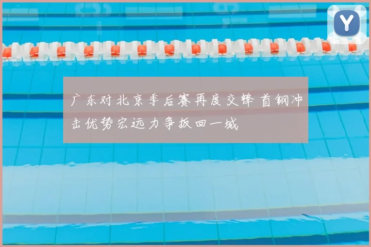 广东对北京季后赛再度交锋 首钢冲击优势宏远力争扳回一城