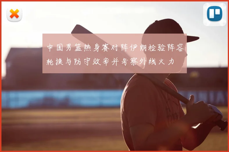 中国男篮热身赛对阵伊朗检验阵容轮换与防守效率并考察外线火力