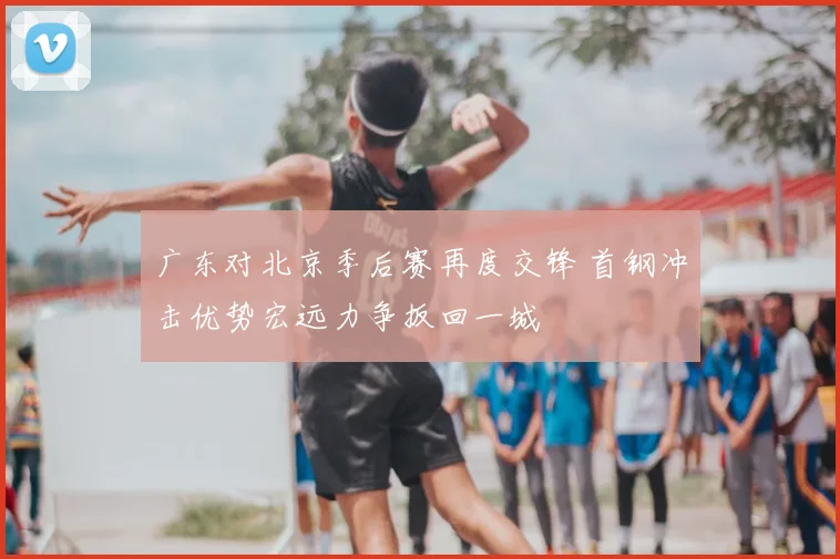 广东对北京季后赛再度交锋 首钢冲击优势宏远力争扳回一城