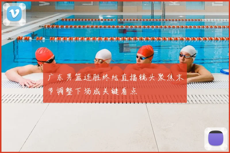 广东男篮连胜终结直播镜头聚焦末节调整下场成关键看点