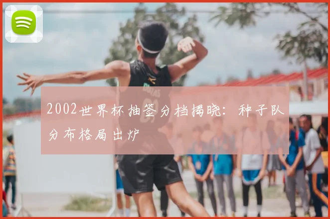 2002世界杯抽签分档揭晓:种子队分布格局出炉