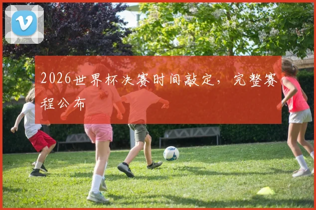 2026世界杯决赛时间敲定,完整赛程公布