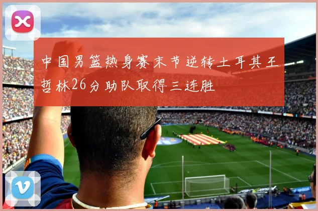中国男篮热身赛末节逆转土耳其王哲林26分助队取得三连胜