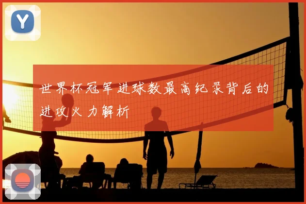 世界杯冠军进球数最高纪录背后的进攻火力解析
