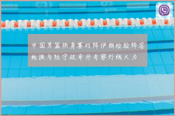 中国男篮热身赛对阵伊朗检验阵容轮换与防守效率并考察外线火力