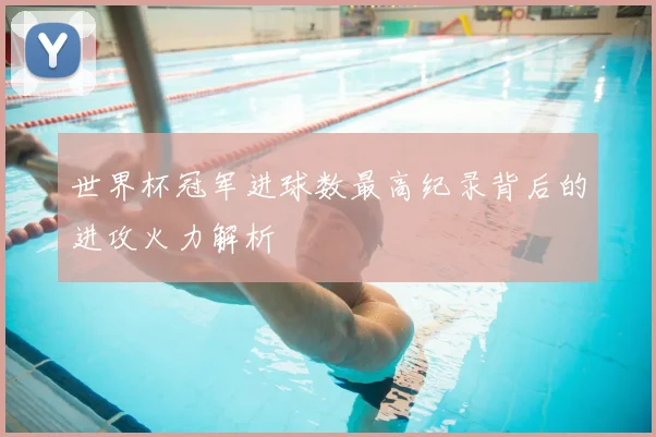 世界杯冠军进球数最高纪录背后的进攻火力解析