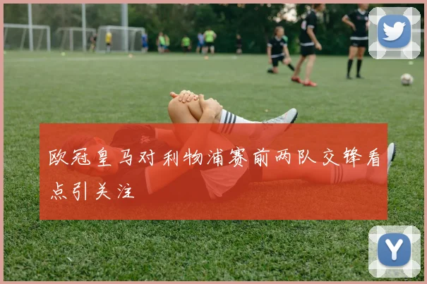 欧冠皇马对利物浦赛前两队交锋看点引关注