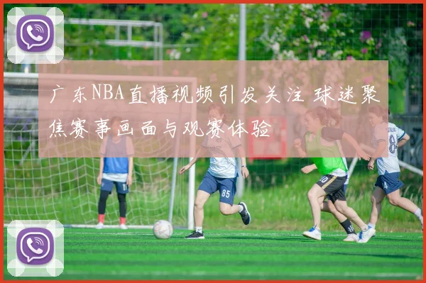 广东NBA直播视频引发关注 球迷聚焦赛事画面与观赛体验