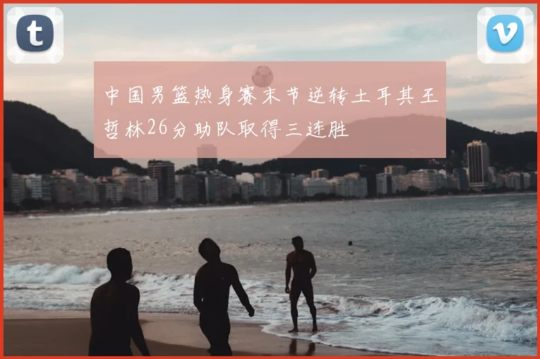 中国男篮热身赛末节逆转土耳其王哲林26分助队取得三连胜