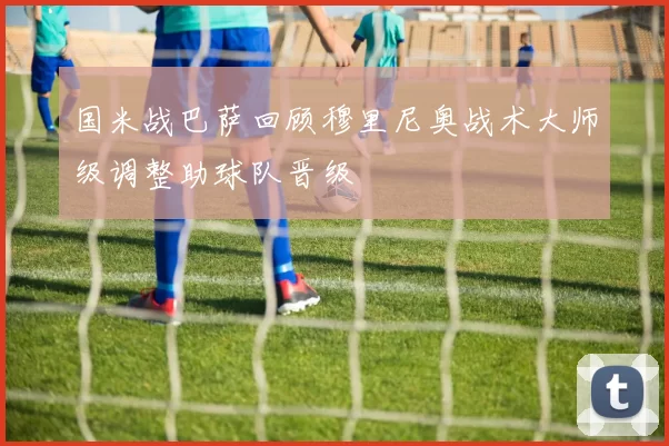 国米战巴萨回顾穆里尼奥战术大师级调整助球队晋级