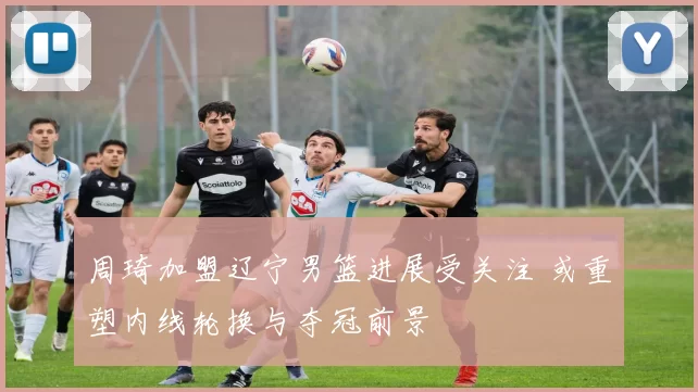 周琦加盟辽宁男篮进展受关注 或重塑内线轮换与夺冠前景