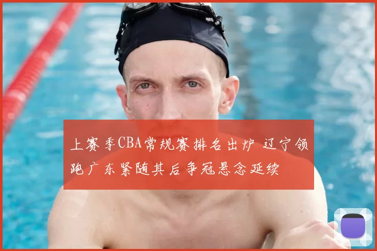 上赛季CBA常规赛排名出炉 辽宁领跑广东紧随其后争冠悬念延续