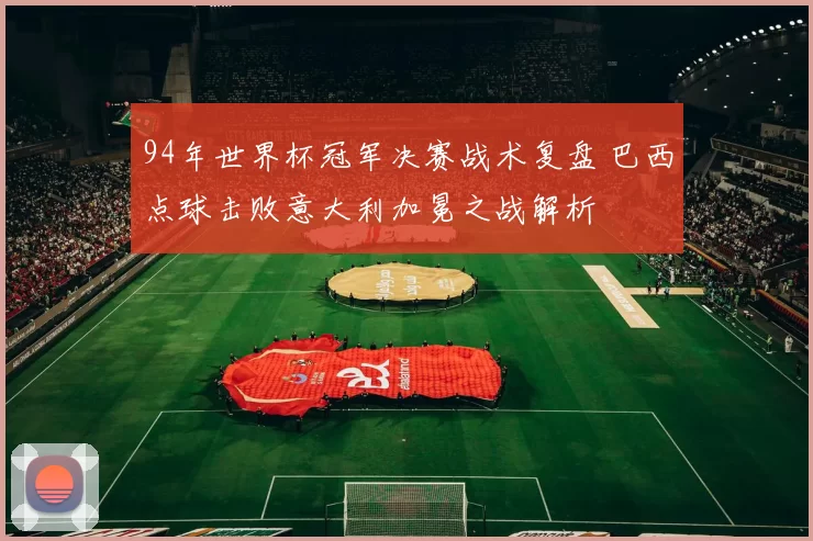 94年世界杯冠军决赛战术复盘 巴西点球击败意大利加冕之战解析