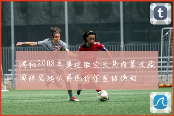 揭秘2008年奥运徽宝交易内幕收藏圈跌宕起伏再现价值重估热潮