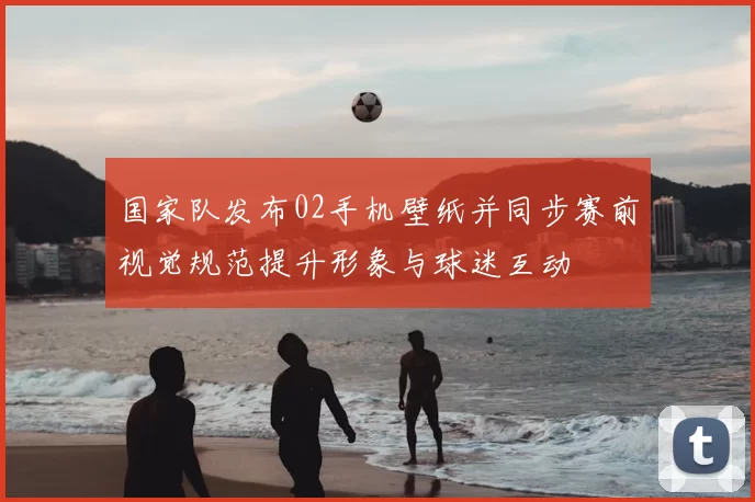 国家队发布02手机壁纸并同步赛前视觉规范提升形象与球迷互动