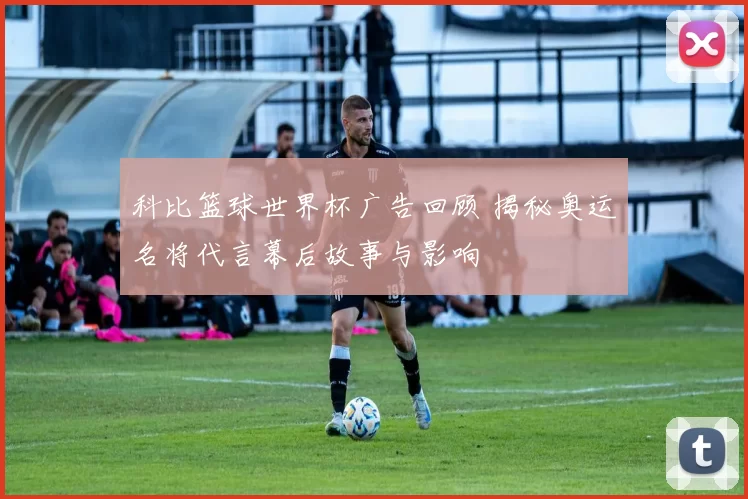 科比篮球世界杯广告回顾 揭秘奥运名将代言幕后故事与影响