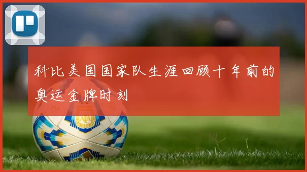 科比美国国家队生涯回顾十年前的奥运金牌时刻