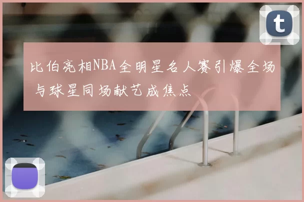 比伯亮相NBA全明星名人赛引爆全场 与球星同场献艺成焦点