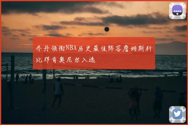 乔丹领衔NBA历史最佳阵容詹姆斯科比邓肯奥尼尔入选