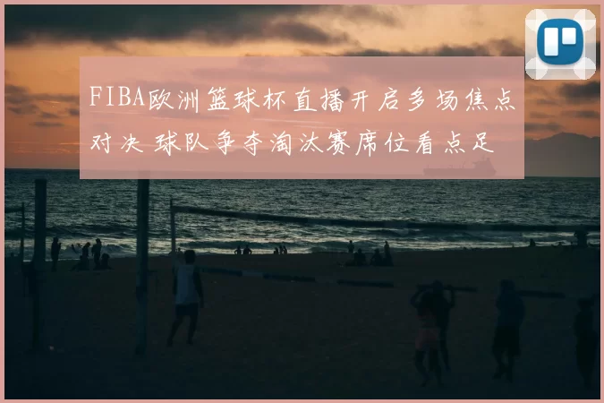 FIBA欧洲篮球杯直播开启多场焦点对决 球队争夺淘汰赛席位看点足