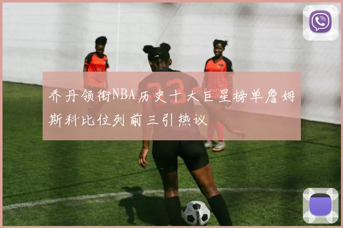 乔丹领衔NBA历史十大巨星榜单詹姆斯科比位列前三引热议