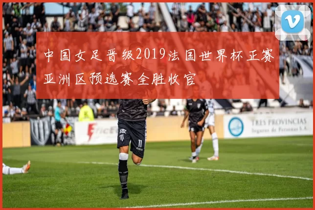 中国女足晋级2019法国世界杯正赛亚洲区预选赛全胜收官