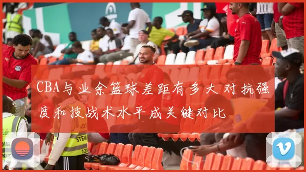 CBA与业余篮球差距有多大 对抗强度和技战术水平成关键对比