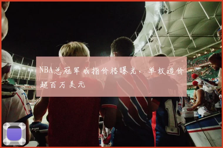NBA总冠军戒指价格曝光，单枚造价超百万美元
