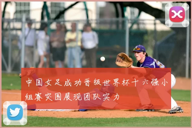 中国女足成功晋级世界杯十六强小组赛突围展现团队实力