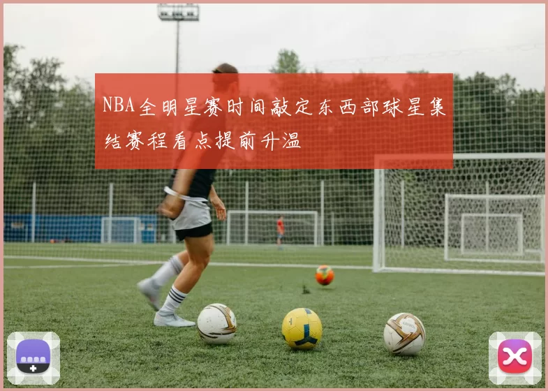 NBA全明星赛时间敲定东西部球星集结赛程看点提前升温