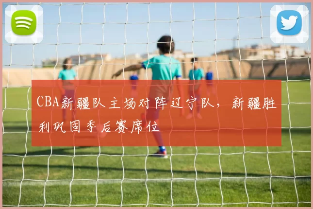 CBA新疆队主场对阵辽宁队，新疆胜利巩固季后赛席位