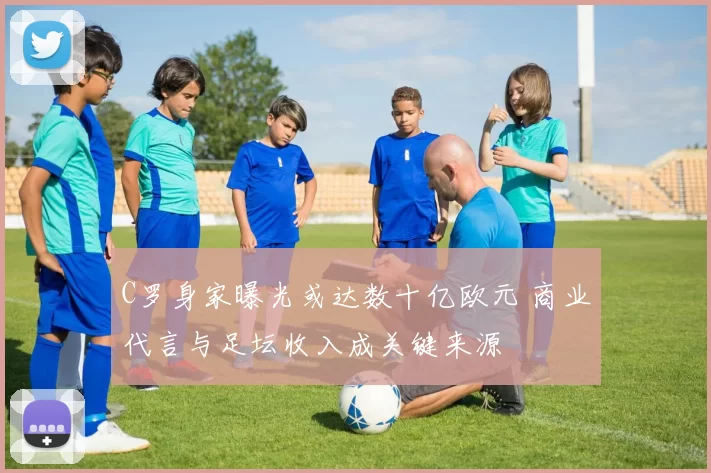 C罗身家曝光或达数十亿欧元 商业代言与足坛收入成关键来源