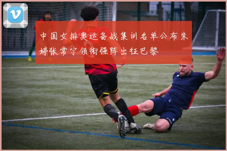 中国女排奥运备战集训名单公布朱婷张常宁领衔强阵出征巴黎