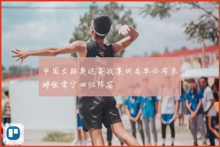 中国女排奥运备战集训名单公布朱婷张常宁回归阵容