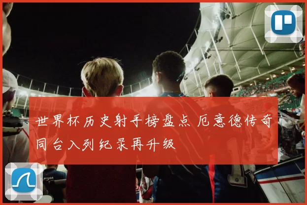 世界杯历史射手榜盘点 厄意德传奇同台入列纪录再升级