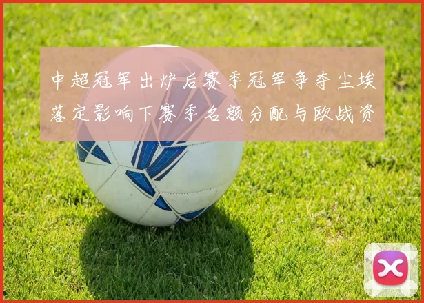 中超冠军出炉后赛季冠军争夺尘埃落定影响下赛季名额分配与欧战资格归属