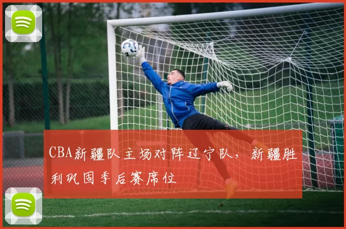 CBA新疆队主场对阵辽宁队，新疆胜利巩固季后赛席位