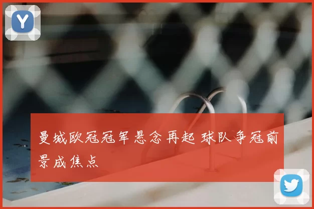 曼城欧冠冠军悬念再起 球队争冠前景成焦点