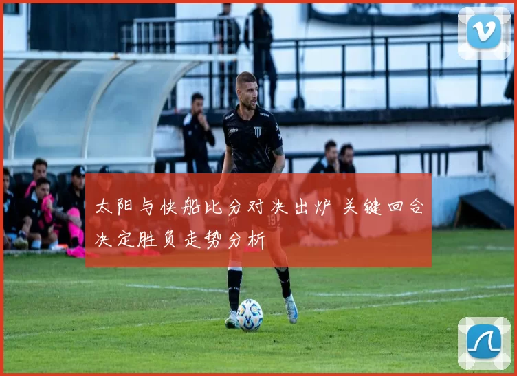 太阳与快船比分对决出炉 关键回合决定胜负走势分析