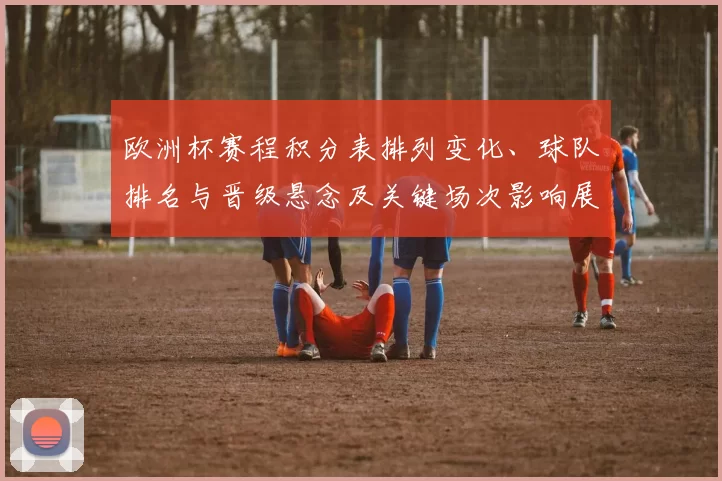 欧洲杯赛程积分表排列变化、球队排名与晋级悬念及关键场次影响展望