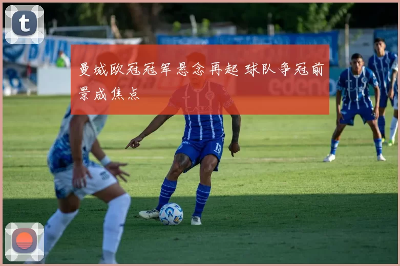 曼城欧冠冠军悬念再起 球队争冠前景成焦点