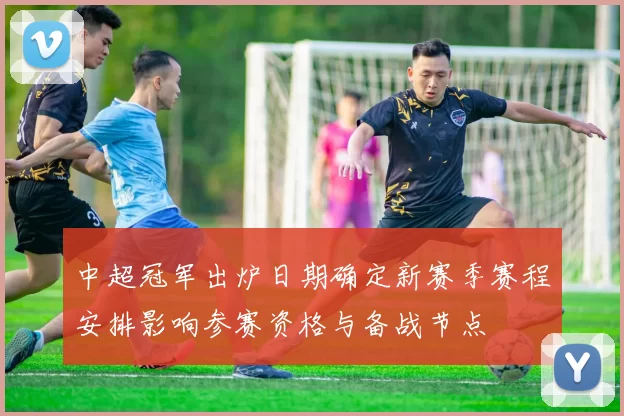 中超冠军出炉日期确定新赛季赛程安排影响参赛资格与备战节点