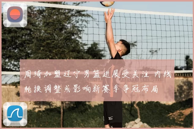 周琦加盟辽宁男篮进展受关注 内线轮换调整或影响新赛季争冠布局