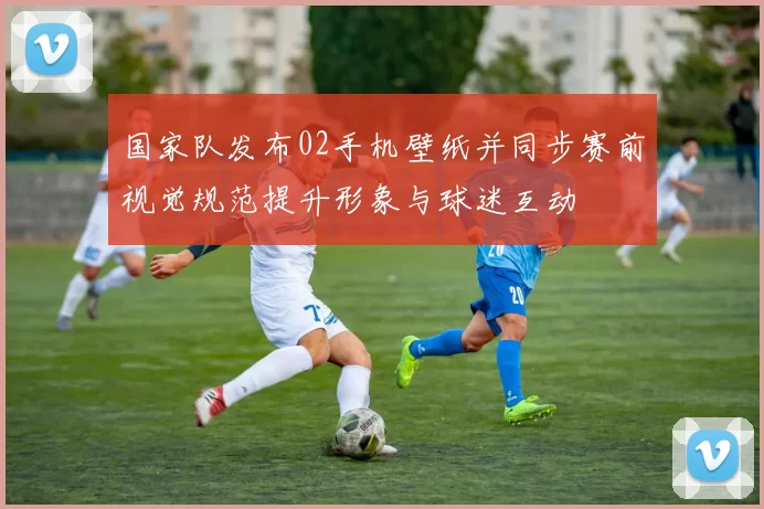 国家队发布02手机壁纸并同步赛前视觉规范提升形象与球迷互动