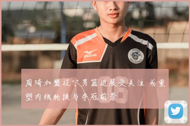 周琦加盟辽宁男篮进展受关注 或重塑内线轮换与夺冠前景