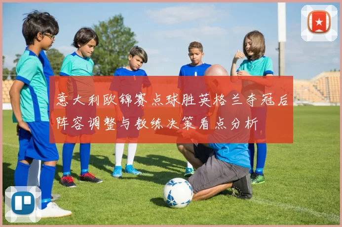 意大利欧锦赛点球胜英格兰夺冠后阵容调整与教练决策看点分析